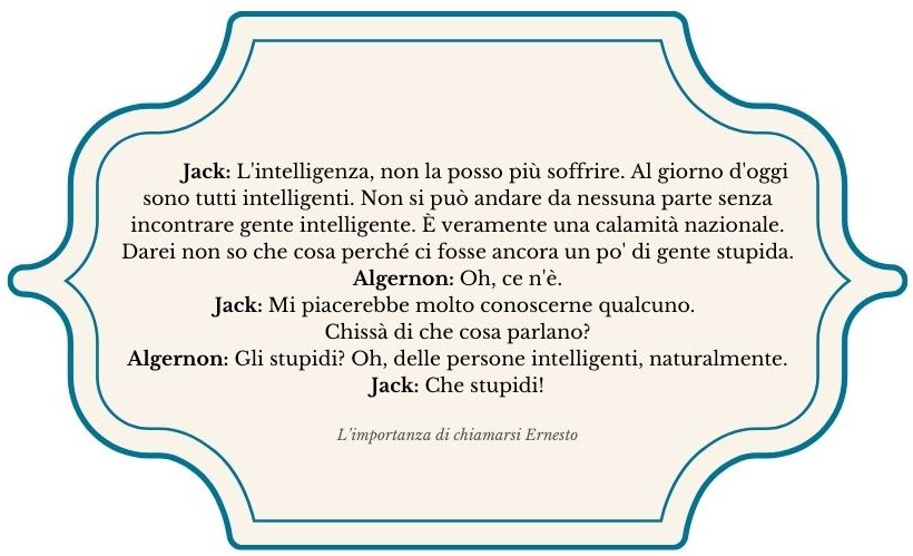 Immagine in cui si riporta una citazione da L'importanza di essere onesto: Jack: L'intelligenza, non la posso più soffrire. Al giorno d'oggi sono tutti intelligenti. Non si può andare da nessuna parte senza incontrare gente intelligente. È veramente una calamità nazionale. Darei non so che cosa perché ci fosse ancora un po' di gente stupida. Algernon: Oh, ce n'è. Jack: Mi piacerebbe molto conoscerne qualcuno. Chissà di che cosa parlano? Algernon: Gli stupidi? Oh, delle persone intelligenti, naturalmente.Jack: Che stupidi!
